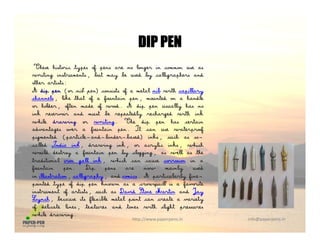 DIP PENDIP PEN
These historic types of pens are no longer in common use as
writing instruments, but may be used by calligraphers andi i g i s u s, bu y b us by ig ph s
other artists:
A dip pen (or nib pen) consists of a metal nib with capillary
channels, like that of a fountain pen, mounted on a handle
or holder, often made of wood. A dip pen usually has no, f f p p y
ink reservoir and must be repeatedly recharged with ink
while drawing or writing. The dip pen has certain
advantages over a fountain pen. It can use waterproof
pigmented (particle−and−binder−based) inks, such as so−p g (p ) ,
called India ink, drawing ink, or acrylic inks, which
would destroy a fountain pen by clogging, as well as the
traditional iron gall ink, which can cause corrosion in a
fountain pen. Dip pens are now mainly usedf p p p y
in illustration, calligraphy, and comics. A particularly fine−
pointed type of dip pen known as a crowquill is a favorite
instrument of artists, such as David Stone Martin and Jay
Lynch, because its flexible metal point can create a variety
http://www.paperpens.in  info@paperpens.in
y , f p y
of delicate lines, textures and tones with slight pressures
while drawing.
 