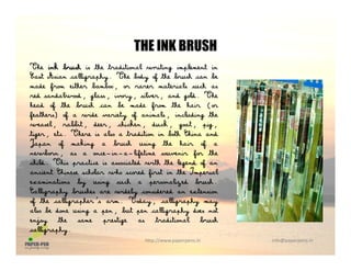 THE INK BRUSH
The ink brush is the traditional writing implement in
East Asian calligraphy. The body of the brush can be
d f ith b b t i l h
THE INK BRUSH
made from either bamboo, or rarer materials such as
red sandalwood, glass, ivory, silver, and gold. The
head of the brush can be made from the hair (or
feathers) of a wide variety of animals, including thef f y f , g
weasel, rabbit, deer, chicken, duck, goat, pig,
tiger, etc. There is also a tradition in both China and
Japan of making a brush using the hair of a
ewb a a e i a lifeti e uve i f thenewborn, as a once−in−a−lifetime souvenir for the
child. This practice is associated with the legend of an
ancient Chinese scholar who scored first in the Imperial
examinations by using such a personalized brush.y g z
Calligraphy brushes are widely considered an extension
of the calligrapher's arm. Today, calligraphy may
also be done using a pen, but pen calligraphy does not
enjoy the same prestige as traditional brush
http://www.paperpens.in  info@paperpens.in
enjoy the same prestige as traditional brush
calligraphy.
 
