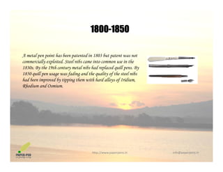 1800-18501800 1850
A metal pen point has been patented in 1803 but patent was not
commercially exploited. Steel nibs came into common use in the
1830s. By the 19th century metal nibs had replaced quill pens. By
1850 quill pen usage was fading and the quality of the steel nibs1850 quill pen usage was fading and the quality of the steel nibs
had been improved by tipping them with hard alloys of Iridium,
Rhodium and Osmium.
http://www.paperpens.in  info@paperpens.in
 