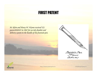 FIRST PATENTFIRST PATENT
M. Klein and Henry W. Wynne received US
patent#68445 in 1867 for an ink chamber and
delivery system in the handle of the fountain pendelivery system in the handle of the fountain pen.
http://www.paperpens.in  info@paperpens.in
 