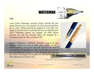 WATERMAN
1884
L i Ed W i b k i d h fi
WATERMAN
Lewis Edson Waterman, insurance broker invented the first
proper fountain pen and patented the first practical fountain
pen in 1884. Writing instruments designed to carry their own
supply of ink had existed in principle for over one hundred years
b f W l h ld kbefore Waterman's patent. For example, the oldest known
fountain pen that has survived today was designed by a
Frenchmen named M. Bion and dated 1702.
Peregrin Williamson, a Baltimore shoemaker, received the first
American patent for a pen in 1809. John Scheffer received a
British patent in 1819 for his half quill, half metal pen that he
attempted to mass manufacture. John Jacob Parker patented the
Blue Edson
attempted to mass manufacture. John Jacob Parker patented the
first self-filling fountain pen in 1831. However, early fountain
pen models were plagued by ink spills and other failures that left
them impractical and hard to sell.
N 55 P d ti 1917 1934 C t $5 00 i 1919 t l $5 25 i 1925 L fill
http://www.paperpens.in  info@paperpens.in
No. 55 Production run: 1917 – c. 1934. Cost $5.00 in 1919 catalogue, $5.25 in 1925. Lever filler
 