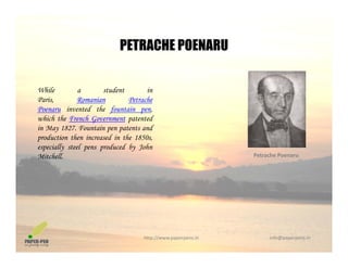 PETRACHE POENARUPETRACHE POENARU
While a student in
Paris, Romanian Petrache
Poenaru invented the fountain pen,
hi h th F h G t t t dwhich the French Government patented
in May 1827. Fountain pen patents and
production then increased in the 1850s,
especially steel pens produced by Johnp y p p y
Mitchell. Petrache Poenaru
http://www.paperpens.in  info@paperpens.in
 