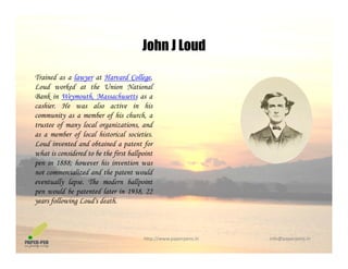 John J Loud
Trained as a lawyer at Harvard College,
John J Loud
Loud worked at the Union National
Bank in Weymouth, Massachusetts as a
cashier. He was also active in his
community as a member of his church, acommunity as a member of his church, a
trustee of many local organizations, and
as a member of local historical societies.
Loud invented and obtained a patent for
h i id d b h fi b ll iwhat is considered to be the first ballpoint
pen in 1888; however his invention was
not commercialized and the patent would
eventually lapse. The modern ballpointy p p
pen would be patented later in 1938, 22
years following Loud's death.
http://www.paperpens.in  info@paperpens.in
 