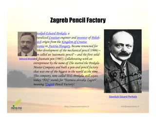 Zagreb Pencil Factory
Slavoljub Eduard Penkala, a
naturalized Croatian engineer and inventor of Polish
Zagreb Pencil Factory
naturalized Croatian engineer and inventor of Polish-
Dutch origin from the Kingdom of Croatia-
Slavonia in Austria-Hungary, became renowned for
further development of the mechanical pencil (1906) –
then called an "automatic pencil" – and the first solid-
ink fountain pen (1907). Collaborating with an
entrepreneur by the name of Zhe started the Penkala-
Moster Company and built a pen-and-pencil factory
Edmund Moster
Moster Company and built a pen-and-pencil factory
that was one of the biggest in the world at the time.
This company, now called TOZ-Penkala, still exists
today. "TOZ" stands for "Tvornica olovaka Zagreb",
meaning "Zagreb Pencil Factory".
Slavoljub Eduard Penkala
http://www.paperpens.in  info@paperpens.in
j
 