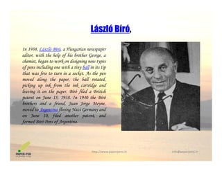 László Bíró,
In 1938, László Bíró, a Hungarian newspaper
László Bíró,
editor, with the help of his brother George, a
chemist, began to work on designing new types
of pens including one with a tiny ball in its tip
that was free to turn in a socket. As the penthat was free to turn in a socket. As the pen
moved along the paper, the ball rotated,
picking up ink from the ink cartridge and
leaving it on the paper. Bíró filed a British
J 15 1938 I 1940 h Bí ópatent on June 15, 1938. In 1940 the Bíró
brothers and a friend, Juan Jorge Meyne,
moved to Argentina fleeing Nazi Germany and
on June 10, filed another patent, and, f p ,
formed Bíró Pens of Argentina.
http://www.paperpens.in  info@paperpens.in
 