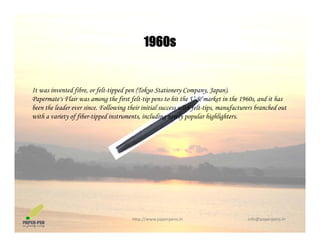 1960s1960s
It was invented fibre, or felt-tipped pen (Tokyo Stationery Company, Japan).
Papermate's Flair was among the first felt-tip pens to hit the U.S. market in the 1960s, and it has
been the leader ever since Following their initial success with felt tips manufacturers branched outbeen the leader ever since. Following their initial success with felt-tips, manufacturers branched out
with a variety of fiber-tipped instruments, including newly popular highlighters.
http://www.paperpens.in  info@paperpens.in
 