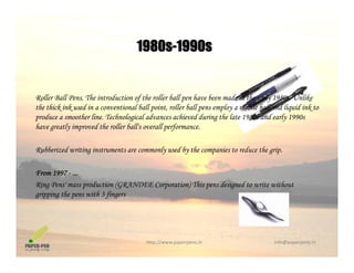 1980s-1990s1980s 1990s
Roller Ball Pens. The introduction of the roller ball pen have been made in the early 1980s. Unlike
the thick ink used in a conventional ball point, roller ball pens employ a mobile ball and liquid ink to
produce a smoother line. Technological advances achieved during the late 1980s and early 1990sproduce a smoother line. Technological advances achieved during the late 1980s and early 1990s
have greatly improved the roller ball's overall performance.
Rubberized writing instruments are commonly used by the companies to reduce the grip.g y y p g p
From 1997 - ...
Ring Pens' mass production (GRANDEE Corporation) This pens designed to write withoutg p (G p ) p g
gripping the pens with 3 fingers
http://www.paperpens.in  info@paperpens.in
 