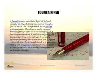FOUNTAIN PEN
A fountain pen uses water-based liquid ink delivered
FOUNTAIN PEN
through a nib. The ink flows from a reservoir through a
"feed" to the nib, then through the nib, due to capillary
action and gravity. The nib has no moving parts and
delivers ink through a thin slit to the writing surface. Adelivers ink through a thin slit to the writing surface. A
fountain pen reservoir can be refillable or disposable, this
disposable type being an ink cartridge. A pen with a
refillable reservoir may have a mechanism, such as a piston,
d i k f b l h h h ib i ito draw ink from a bottle through the nib, or it may require
refilling with an eyedropper. Refill reservoirs, also known
as cartridge converters, are available for some pens which
use disposable cartridges.p g
http://www.paperpens.in  info@paperpens.in
 