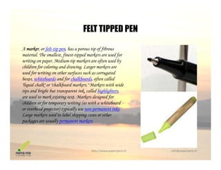 FELT TIPPED PEN
A marker, or felt-tip pen, has a porous tip of fibrous
FELT TIPPED PEN
material. The smallest, finest-tipped markers are used for
writing on paper. Medium-tip markers are often used by
children for coloring and drawing. Larger markers are
used for writing on other surfaces such as corrugatedused for writing on other surfaces such as corrugated
boxes, whiteboards and for chalkboards, often called
"liquid chalk" or "chalkboard markers." Markers with wide
tips and bright but transparent ink, called highlighters,
d k i i M k d i d fare used to mark existing text. Markers designed for
children or for temporary writing (as with a whiteboard
or overhead projector) typically use non-permanent inks.
Large markers used to label shipping cases or otherg k pp g
packages are usually permanent markers
http://www.paperpens.in  info@paperpens.in
 