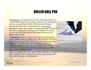 ROLLER BALL PENROLLER BALL PEN
Rollerball pens were introduced in the early 1970s. They make use of
a mobile ball and liquid ink to produce a smoother line Technologicala mobile ball and liquid ink to produce a smoother line. Technological
advances achieved during the late 1980s and early 1990s have
improved the roller ball's overall performance. A porous point
pen contains a point that is made of some porous material such as felt
or ceramic A high quality drafting pen will usually have a ceramicor ceramic. A high quality drafting pen will usually have a ceramic
tip, since this wears well and does not broaden when pressure is
applied while writing.
A rollerball pen dispenses a water-based liquid or gel ink through a
ball tip similar to that of a ballpoint pen The less-viscous ink is moreball tip similar to that of a ballpoint pen. The less-viscous ink is more
easily absorbed by paper than oil-based ink, and the pen moves more
easily across a writing surface. The rollerball pen was initially
designed to combine the convenience of a ballpoint pen with the
smooth "wet ink" effect of a fountain pen. Gel inks are available in asmooth wet ink effect of a fountain pen. Gel inks are available in a
range of colors, including metallic
paint colors, glitter effects, neon, blurred effects, saturated colors, pas
tel tones,vibrant shades, shady colors, invisible ink,see-through effect,
shiny colors, and glow-in-the-dark effects.
http://www.paperpens.in  info@paperpens.in
y g ff
 