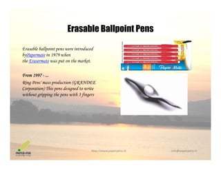 Erasable Ballpoint Pens
Erasable ballpoint pens were introduced
Erasable Ballpoint Pens
byPapermate in 1979 when
the Erasermate was put on the market.
F 1997From 1997 - ...
Ring Pens' mass production (GRANDEE
Corporation) This pens designed to write
without gripping the pens with 3 fingerswithout gripping the pens with 3 fingers
http://www.paperpens.in  info@paperpens.in
 