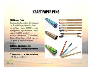 KRAFT PAPER PENS
CARE Paper Pens
KRAFT PAPER PENS
Finding affordable & eco-friendly pens
can be a challenge if you also have a
colorful logo. ecopens "CARE" recycled
paper pens are a great solution. They'repaper pens are a great solution. They re
made with 100% recycled
material Newspapers, Old Note books,
Diaries. Printed paper. AND offer you
h i f f ll l di i lthe option of a full-color digital
imprint.
No Metal, No plastics, No
Environment Damaging elementsEnvironment Damaging elements
Thank you ….. a like and share
will be appreciated
http://www.paperpens.in  info@paperpens.in
pp
 