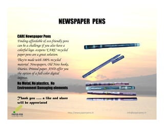 NEWSPAPER PENS
CARE Newspaper Pens
NEWSPAPER PENS
Finding affordable & eco-friendly pens
can be a challenge if you also have a
colorful logo. ecopens "CARE" recycled
paper pens are a great solution.paper pens are a great solution.
They're made with 100% recycled
material Newspapers, Old Note books,
Diaries. Printed paper. AND offer you
the option of a full-color digital
imprint.
No Metal, No plastics, No
Environment Damaging elementsEnvironment Damaging elements
Thank you ….. a like and share
will be appreciated
http://www.paperpens.in  info@paperpens.in
will be appreciated
 