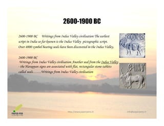 2600-1900 BC2600 1900 BC
2600-1900 BC Writings from Indus Valley civilisation The earliest
script in India so far known is the Indus Valley pictographic script.
Over 4000 symbol bearing seals have been discovered in the Indus Valley.
2600-1900 BC
Writings from Indus Valley civilisation Another seal from the Indus Valley
- the Harappan signs are associated with flat, rectangular stone tablets
ll d l W i i f I d V ll i ili icalled seals…….Writings from Indus Valley civilisation
http://www.paperpens.in  info@paperpens.in
 