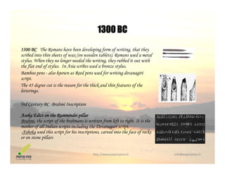 1300 BC
1300 BC The Romans have been developing form of writing, that they
ib d i t thi h t f ( d t bl t ) R d t l
1300 BC
scribed into thin sheets of wax (on wooden tablets). Romans used a metal
stylus. When they no longer needed the writing, they rubbed it out with
the flat end of stylus. In Asia scribes used a bronze stylus.
Bamboo pens - also known as Reed pens used for writing devanagiri
script.
The 45 degree cut is the reason for the thick and thin features of the
letterings.
3rd Century BC Brahmi Inscription
Asoka Edict on the Rummindei pillar
B h i th i t f th b h i itt f l ft t i ht It i thBrahmi, the script of the brahmans is written from left to right. It is the
mother of all Indian scripts including the Devanagari script.
-Ashoka used this script for his inscriptions, carved into the face of rocks
or on stone pillars
http://www.paperpens.in  info@paperpens.in
 
