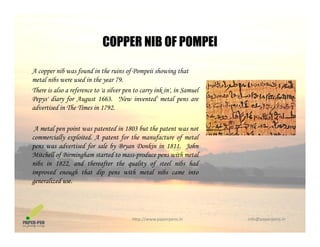 COPPER NIB OF POMPEI
A copper nib was found in the ruins of Pompeii showing that
COPPER NIB OF POMPEI
metal nibs were used in the year 79.
There is also a reference to 'a silver pen to carry ink in', in Samuel
Pepys' diary for August 1663. 'New invented' metal pens are
advertised in The Times in 1792advertised in The Times in 1792.
A metal pen point was patented in 1803 but the patent was not
commercially exploited. A patent for the manufacture of metalcommercially exploited. A patent for the manufacture of metal
pens was advertised for sale by Bryan Donkin in 1811. John
Mitchell of Birmingham started to mass-produce pens with metal
nibs in 1822, and thereafter the quality of steel nibs had
i d h h di i h l ib iimproved enough that dip pens with metal nibs came into
generalized use.
http://www.paperpens.in  info@paperpens.in
 