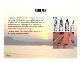 REED PEN
A reed pen is cut from a reed or bamboo, with a slit in a
REED PEN
narrow tip. Its mechanism is essentially similar to that
of a quill. The reed pen has almost disappeared but it is
still used by young school students in some parts of
India and Pakistan, who learn to write with them onIndia and Pakistan, who learn to write with them on
small timber boards known as "Takhti".
The main modern types of pens can be categorized by
the kind of writing tip or point:
http://www.paperpens.in  info@paperpens.in
 