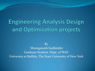 Engineering Analysis Design and Optimization projects By  Shreeganesh Sudhindra Graduate Student ,Dept. of MAE University at Buffalo, The State University of New York 