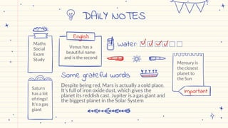 DAILY NOTES
Maths
Social
Exam
Study
Venus has a
beautiful name
and is the second
Mercury is
the closest
planet to
the Sun
Saturn
has a lot
of rings!
It’s a gas
giant
Water:
English
Despite being red, Mars is actually a cold place.
It's full of iron oxide dust, which gives the
planet its reddish cast. Jupiter is a gas giant and
the biggest planet in the Solar System
Some grateful words
Important
 