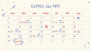EXAMS ON MAY
MON TUES WED THURS FRI FRY SUN
26 27 28 29 30 1 2
3 4 MATHS 5 6 7 P. E. 8 9
10 11 12 13 14 15 16
17 SP. 18 19 20 21 ART 22 23
24 25 26 BIO. 27 28 29 30
31 1 2 4 5 6 7
 