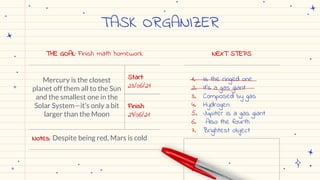 TASK ORGANIZER
THE GOAL: Finish math homework
Mercury is the closest
planet off them all to the Sun
and the smallest one in the
Solar System—it’s only a bit
larger than the Moon
Start:
23/06/21
Finish:
29/06/21
Notes: Despite being red, Mars is cold
NEXT STEPS
1. Is the ringed one
2. It’s a gas giant
3. Composed by gas
4. Hydrogen
5. Jupiter is a gas giant
6. Also the fourth
7. Brightest object
 