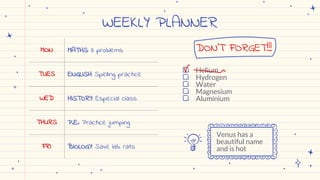 WEEKLY PLANNER
MON MATHS: 3 problems
TUES ENGLISH: Spelling practice
WED HISTORY: Especial class
THURS P.E.: Practice jumping
FRI BIOLOGY: Save lab rats
● Helium
● Hydrogen
● Water
● Magnesium
● Aluminium
DON’T FORGET!!!
Venus has a
beautiful name
and is hot
 