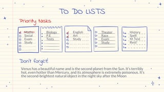 TO DO LISTS
Biology
P.E
Tests
English
Art
Study
Theater
Race
Exam
Study
History
Spell
M. Test
Rest!
Maths
Social
Exam
Study
Priority tasks
Don’t forget!
Venus has a beautiful name and is the second planet from the Sun. It’s terribly
hot, even hotter than Mercury, and its atmosphere is extremely poisonous. It’s
the second-brightest natural object in the night sky after the Moon
 