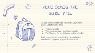 Do you know what helps you make your point
clear? Lists like this one:
● They’re simple
● You can organize your ideas clearly
● You’ll never forget to buy a bottle of milk!
And the most important thing: the audience
won’t miss the point of your presentation
HERE COMES THE
SLIDE TITLE
 