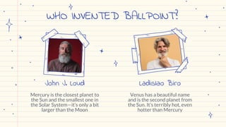 WHO INVENTED BALLPOINT?
Venus has a beautiful name
and is the second planet from
the Sun. It’s terribly hot, even
hotter than Mercury
Mercury is the closest planet to
the Sun and the smallest one in
the Solar System—it’s only a bit
larger than the Moon
John J. Loud Ladislao Biro
 