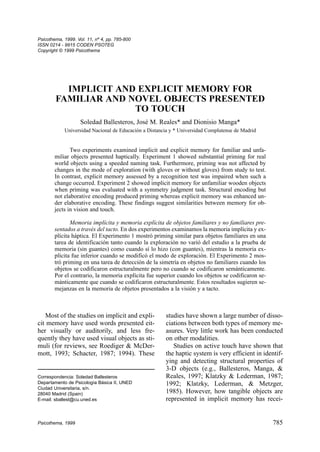 Most of the studies on implicit and expli-
cit memory have used words presented eit-
her visually or auditorily, and less fre-
quently they have used visual objects as sti-
muli (for reviews, see Roediger & McDer-
mott, 1993; Schacter, 1987; 1994). These
studies have shown a large number of disso-
ciations between both types of memory me-
asures. Very little work has been conducted
on other modalities.
Studies on active touch have shown that
the haptic system is very efficient in identif-
ying and detecting structural properties of
3-D objects (e.g., Ballesteros, Manga, &
Reales, 1997; Klatzky & Lederman, 1987;
1992; Klatzky, Lederman, & Metzger,
1985). However, how tangible objects are
represented in implicit memory has recei-
Psicothema, 1999. Vol. 11, nº 4, pp. 785-800
ISSN 0214 - 9915 CODEN PSOTEG
Copyright © 1999 Psicothema
Psicothema, 1999 785
IMPLICIT AND EXPLICIT MEMORY FOR
FAMILIAR AND NOVEL OBJECTS PRESENTED
TO TOUCH
Soledad Ballesteros, José M. Reales* and Dionisio Manga*
Universidad Nacional de Educación a Distancia y * Universidad Complutense de Madrid
Two experiments examined implicit and explicit memory for familiar and unfa-
miliar objects presented haptically. Experiment 1 showed substantial priming for real
world objects using a speeded naming task. Furthermore, priming was not affected by
changes in the mode of exploration (with gloves or without gloves) from study to test.
In contrast, explicit memory assessed by a recognition test was impaired when such a
change occurred. Experiment 2 showed implicit memory for unfamiliar wooden objects
when priming was evaluated with a symmetry judgment task. Structural encoding but
not elaborative encoding produced priming whereas explicit memory was enhanced un-
der elaborative encoding. These findings suggest similarities between memory for ob-
jects in vision and touch.
Memoria implícita y memoria explícita de objetos familiares y no familiares pre-
sentados a través del tacto. En dos experimentos examinamos la memoria implícita y ex-
plícita háptica. El Experimento 1 mostró priming similar para objetos familiares en una
tarea de identificación tanto cuando la exploración no varió del estudio a la prueba de
memoria (sin guantes) como cuando sí lo hizo (con guantes), mientras la memoria ex-
plícita fue inferior cuando se modificó el modo de exploración. El Experimento 2 mos-
tró priming en una tarea de detección de la simetría en objetos no familiares cuando los
objetos se codificaron estructuralmente pero no cuando se codificaron semánticamente.
Por el contrario, la memoria explícita fue superior cuando los objetos se codificaron se-
mánticamente que cuando se codificaron estructuralmente. Estos resultados sugieren se-
mejanzas en la memoria de objetos presentados a la visión y a tacto.
Correspondencia: Soledad Ballesteros
Departamento de Psicología Básica II, UNED
Ciudad Universitaria, s/n.
28040 Madrid (Spain)
E-mail: sballest@cu.uned.es
 