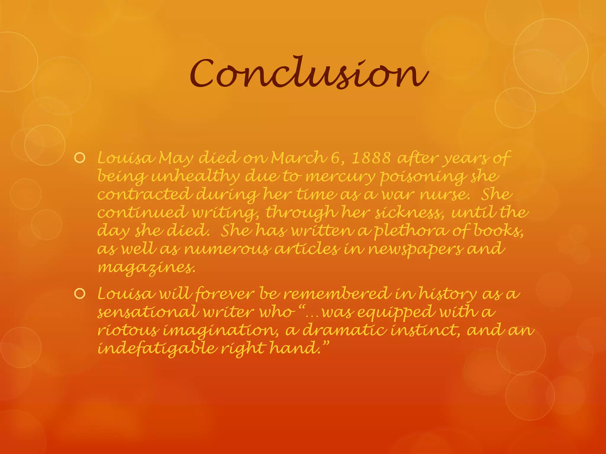 Conclusion

 Louisa May died on March 6, 1888 after years of
  being unhealthy due to mercury poisoning she
  contracted during her time as a war nurse. She
  continued writing, through her sickness, until the
  day she died. She has written a plethora of books,
  as well as numerous articles in newspapers and
  magazines.
 Louisa will forever be remembered in history as a
  sensational writer who “…was equipped with a
  riotous imagination, a dramatic instinct, and an
  indefatigable right hand.”
 