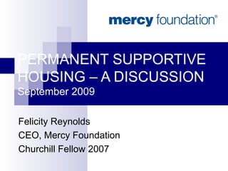 PERMANENT SUPPORTIVE HOUSING – A DISCUSSION September 2009 Felicity Reynolds CEO, Mercy Foundation Churchill Fellow 2007 