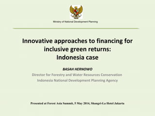 Innovative approaches to financing for
inclusive green returns:
Indonesia case
BASAH HERNOWO
Director for Forestry and Water Resources Conservation
Indonesia National Development Planning Agency
Presented at Forest Asia Summit, 5 May 2014, Shangri-La Hotel Jakarta
Ministry of National Development Planning
 