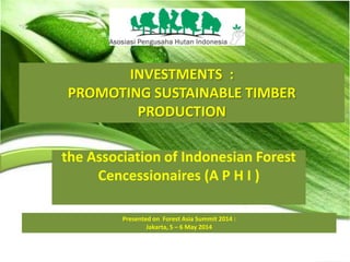 INVESTMENTS :
PROMOTING SUSTAINABLE TIMBER
PRODUCTION
Presented on Forest Asia Summit 2014 :
Jakarta, 5 – 6 May 2014
the Association of Indonesian Forest
Cencessionaires (A P H I )
 