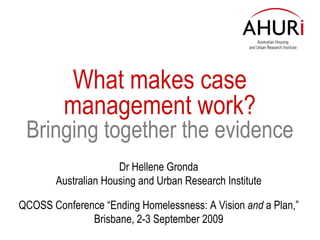 What makes c ase management  work? Bringing together the evidence Dr Hellene Gronda Australian Housing and Urban Research Institute QCOSS Conference “Ending Homelessness: A Vision  and  a Plan,” Brisbane, 2-3 September 2009 