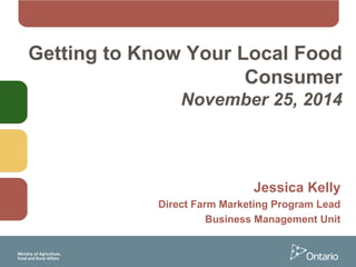 Getting to Know Your Local Food
Consumer
November 25, 2014
Jessica Kelly
Direct Farm Marketing Program Lead
Business Management Unit
 