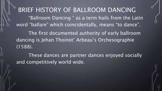 BRIEF HISTORY OF BALLROOM DANCING
“Ballroom Dancing “ as a term hails from the Latin
word “ballare” which coincidentally, means “to dance”.
The first documented authority of early ballroom
dancing is Jehan Thoinot’ Arbeau’s Orchesographie
(1588).
These dances are partner dances enjoyed socially
and competitively world wide.
 
