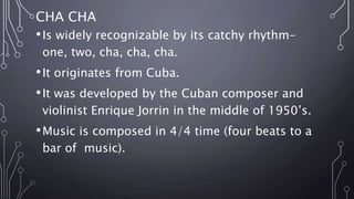 CHA CHA
•Is widely recognizable by its catchy rhythm-
one, two, cha, cha, cha.
•It originates from Cuba.
•It was developed by the Cuban composer and
violinist Enrique Jorrin in the middle of 1950’s.
•Music is composed in 4/4 time (four beats to a
bar of music).
 