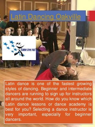 Latin Dancing Oakville
Latin dance is one of the fastest growing
styles of dancing. Beginner and intermediate
dancers are running to sign up for instructors
all around the world. How do you know which
Latin dance lessons or dance academy is
best for you? Selecting a dance instructor is
very important, especially for beginner
dancers.
 