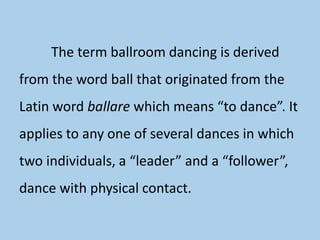 The term ballroom dancing is derived
from the word ball that originated from the
Latin word ballare which means “to dance”. It
applies to any one of several dances in which
two individuals, a “leader” and a “follower”,
dance with physical contact.
 