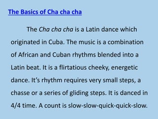 The Basics of Cha cha cha
The Cha cha cha is a Latin dance which
originated in Cuba. The music is a combination
of African and Cuban rhythms blended into a
Latin beat. It is a flirtatious cheeky, energetic
dance. It’s rhythm requires very small steps, a
chasse or a series of gliding steps. It is danced in
4/4 time. A count is slow-slow-quick-quick-slow.
 