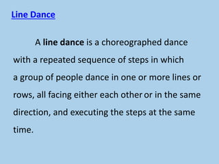 Line Dance
A line dance is a choreographed dance
with a repeated sequence of steps in which
a group of people dance in one or more lines or
rows, all facing either each other or in the same
direction, and executing the steps at the same
time.
 