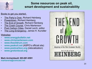 Some resources on peak oil,  smart development and sustainability Books to get you started:  The Party’s Over,  Richard Heinberg  Powerdown , Richard Heinberg The End of Growth , Richard Heinberg The Crash Course , Chris Martenson Post Carbon Cities , Daniel Lerch, editor  The Long Emergency , James H. Kunstler  Websites : www.energybulletin.net   www.chrismartenson.com www.theoildrum.com www.peakoil.net  (ASPO’s official site) www.postcarbon.org   (relocalization) www.grotonlocal.org Mark Archambault: 603-881-8591 [email_address] 