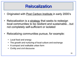 Relocalization Originated with  Post Carbon Institute  in early 2000’s Relocalization is a  strategy  that seeks to redesign local communities to be resilient and sustainable…but not completely self-sufficient or isolated Relocalizing communities pursue, for example: Local food and energy The growth and nurturing of local culture and exchange A compact and walkable urban form Civility and civil discourse 