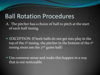 Ball Rotation Procedures A.  The pitcher has a choice of ball to pitch at the start        of each half inning.  (EXCEPTION: If both balls do not get into play in the top of the 1st inning, the pitcher in the bottom of the 1st inning must use the 2nd game ball) Use common sense and make this happen in a way that is not noticeable. 