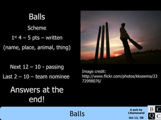 Balls Scheme 1 st  4 – 5 pts – written (name, place, animal, thing) Next 12 – 10 - passing Last 2 – 10 – team nominee  Answers at the end! Image credit: http://www.flickr.com/photos/kkseema/2372998076/ 