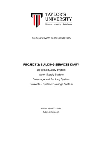 !
BUILDING SERVICES (BLD60903/ARC2423)
PROJECT 2: BUILDING SERVICES DIARY
Electrical Supply System
Water Supply System
Sewerage and Sanitary System
Rainwater/ Surface Drainage System
Ahmad Ashraf 0317744
Tutor: Ar. Sateerah 
 