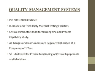 QUALITY MANAGEMENT SYSTEMS
• ISO 9001:2008 Certified

• In-house and Third Party Material Testing Facilities
• Critical Parameters monitored using SPC and Process
Capability Study.
• All Gauges and Instruments are Regularly Calibrated at a
Frequency of 1 Year.

• 5S is followed for Precise functioning of Critical Equipments
and Machines.

 