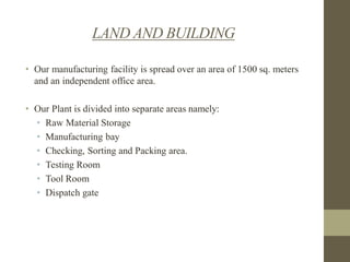 LAND AND BUILDING
• Our manufacturing facility is spread over an area of 1500 sq. meters
and an independent office area.
• Our Plant is divided into separate areas namely:
• Raw Material Storage
• Manufacturing bay
• Checking, Sorting and Packing area.
• Testing Room
• Tool Room
• Dispatch gate

 