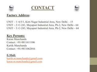 CONTACT
Factory Address:
UNIT – 1: 6/5/1, Kirti Nagar Industrial Area, New Delhi – 15
UNIT – 2: C-241, Mayapuri Industrial Area, Ph-2, New Delhi - 64
UNIT – 3: C-243, Mayapuri Industrial Area, Ph-2, New Delhi – 64

Key Persons:
Karan Manchanda
Contact: +91-9811611106
Kartik Manchanda
Contact: +91-9811062016
E-Mail:
kartik.m.manchanda@gmail.com
karan.m.manchanda@gmail.com

 